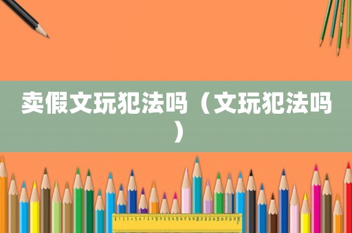 賣假文玩犯法嗎（文玩犯法嗎）
