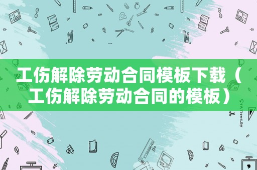 工傷解除勞動合同模板下載（工傷解除勞動合同的模板）