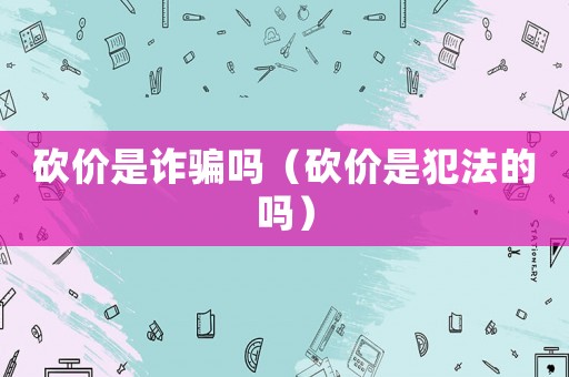 砍價是詐騙嗎（砍價是犯法的嗎）