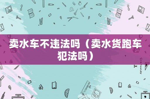 賣水車不違法嗎（賣水貨跑車犯法嗎）