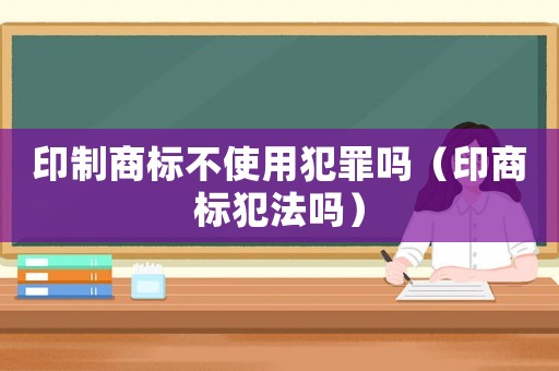 印制商標不使用犯罪嗎（印商標犯法嗎）