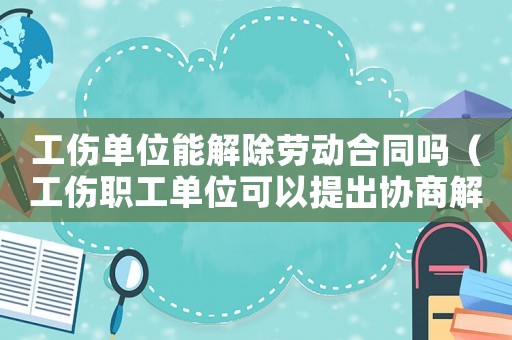 工傷單位能解除勞動合同嗎（工傷職工單位可以提出協商解除勞動合同）