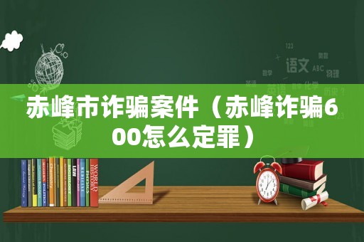 赤峰市詐騙案件（赤峰詐騙600怎么定罪）