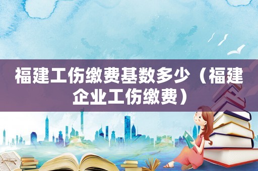 福建工傷繳費基數多少（福建企業工傷繳費）