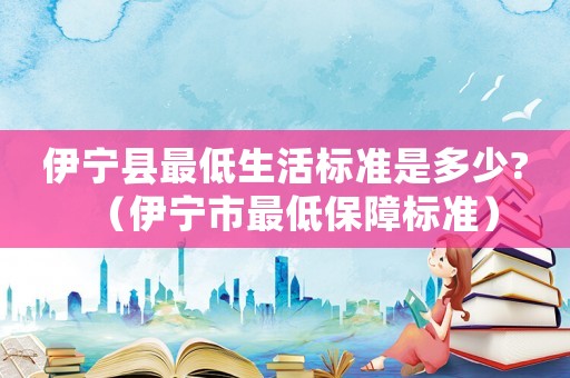伊寧縣最低生活標準是多少?（伊寧市最低保障標準）