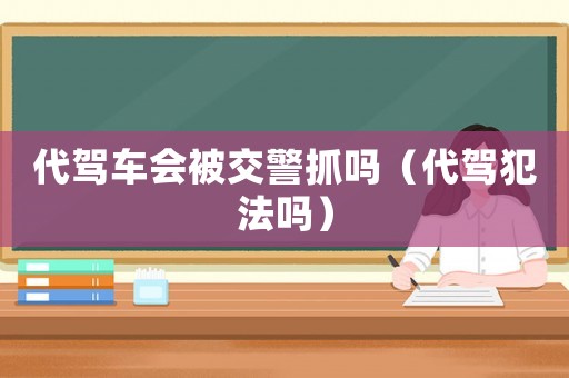 代駕車會被交警抓嗎（代駕犯法嗎）