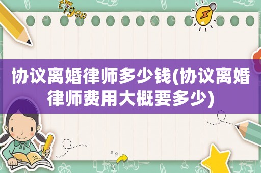 協(xié)議離婚律師多少錢(協(xié)議離婚律師費用大概要多少)