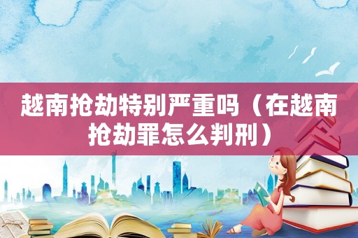 越南搶劫特別嚴(yán)重嗎（在越南搶劫罪怎么判刑）