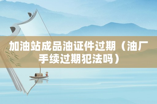 加油站成品油證件過期（油廠手續過期犯法嗎）