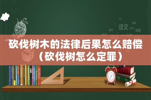 砍伐樹木的法律后果怎么賠償（砍伐樹怎么定罪）