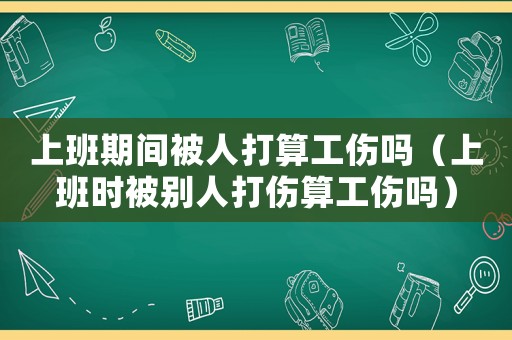 上班期間被人打算工傷嗎（上班時(shí)被別人打傷算工傷嗎）