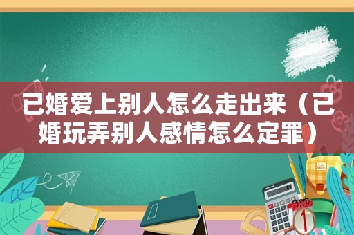 已婚愛上別人怎么走出來（已婚玩弄別人感情怎么定罪）