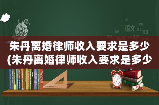 朱丹離婚律師收入要求是多少(朱丹離婚律師收入要求是多少呢)