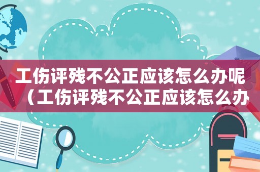 工傷評(píng)殘不公正應(yīng)該怎么辦呢（工傷評(píng)殘不公正應(yīng)該怎么辦）
