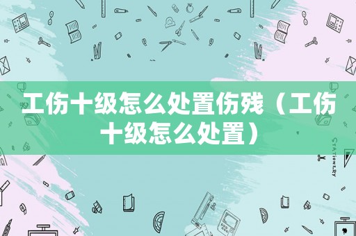 工傷十級怎么處置傷殘（工傷十級怎么處置）
