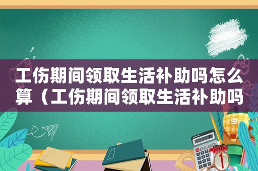 工傷期間領(lǐng)取生活補(bǔ)助嗎怎么算（工傷期間領(lǐng)取生活補(bǔ)助嗎）