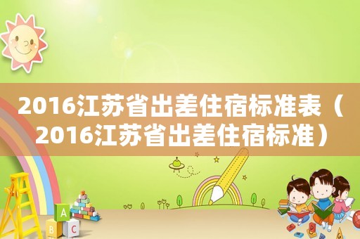 2016江蘇省出差住宿標(biāo)準(zhǔn)表（2016江蘇省出差住宿標(biāo)準(zhǔn)）