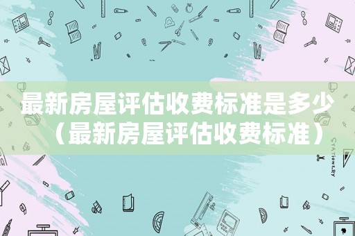 最新房屋評(píng)估收費(fèi)標(biāo)準(zhǔn)是多少（最新房屋評(píng)估收費(fèi)標(biāo)準(zhǔn)）