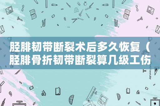 脛腓韌帶斷裂術后多久恢復（脛腓骨折韌帶斷裂算幾級工傷）