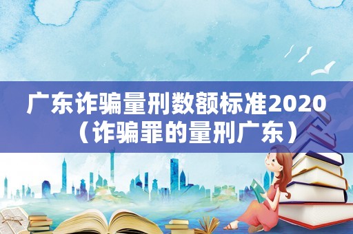 廣東詐騙量刑數(shù)額標準2020（詐騙罪的量刑廣東）