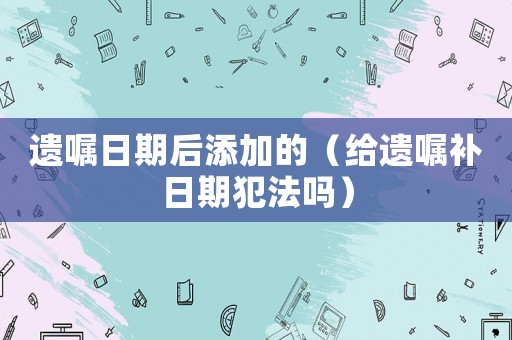 遺囑日期后添加的（給遺囑補日期犯法嗎）