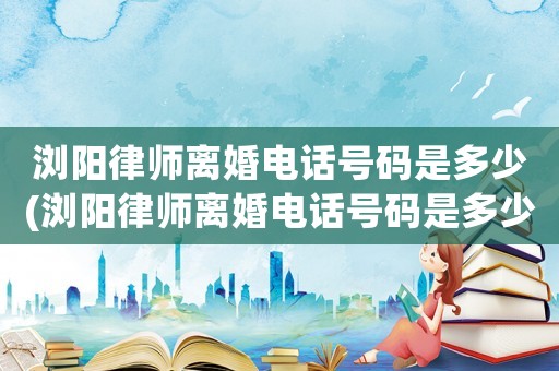 瀏陽律師離婚電話號碼是多少(瀏陽律師離婚電話號碼是多少號)