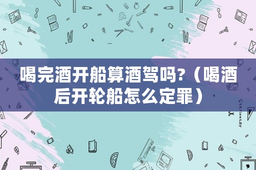 喝完酒開船算酒駕嗎?（喝酒后開輪船怎么定罪）