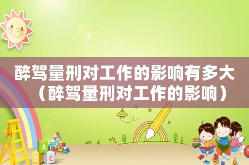 醉駕量刑對工作的影響有多大（醉駕量刑對工作的影響）