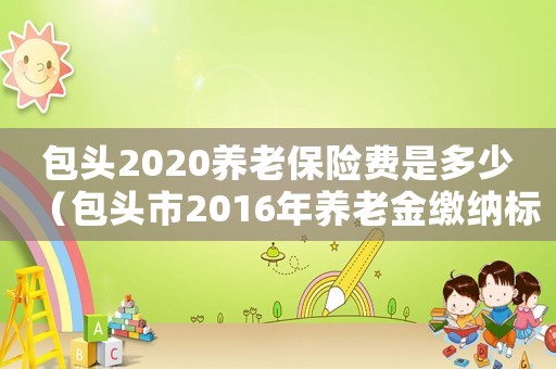 包頭2020養老保險費是多少（包頭市2016年養老金繳納標準）