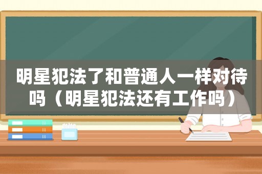 明星犯法了和普通人一樣對待嗎（明星犯法還有工作嗎）