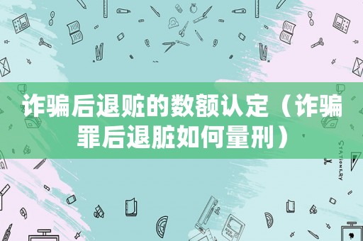 詐騙后退贓的數(shù)額認(rèn)定（詐騙罪后退臟如何量刑）