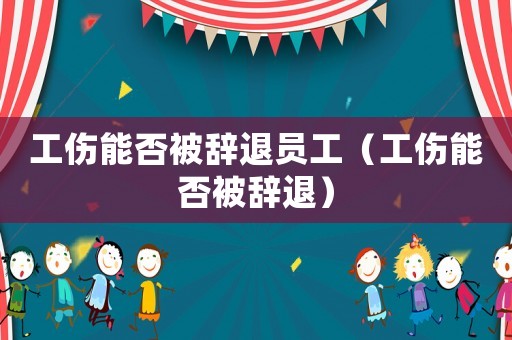 工傷能否被辭退員工（工傷能否被辭退）