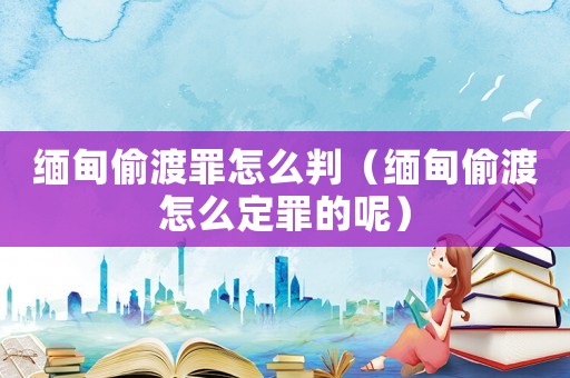 緬甸偷渡罪怎么判（緬甸偷渡怎么定罪的呢）