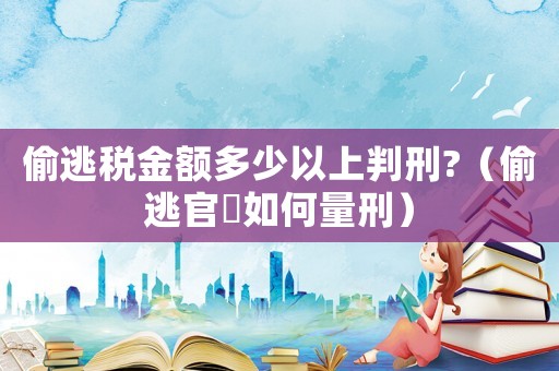偷逃稅金額多少以上判刑?（偷逃官稅如何量刑）