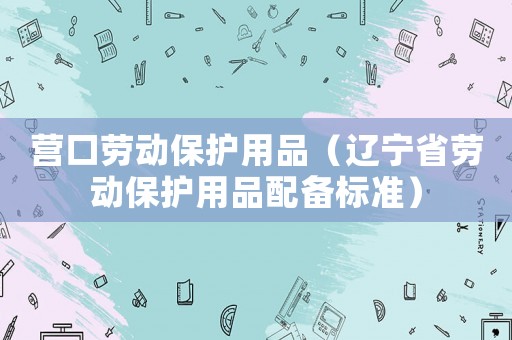 營(yíng)口勞動(dòng)保護(hù)用品（遼寧省勞動(dòng)保護(hù)用品配備標(biāo)準(zhǔn)）