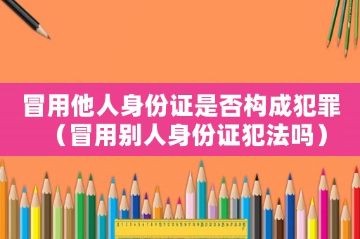 冒用他人身份證是否構成犯罪（冒用別人身份證犯法嗎）