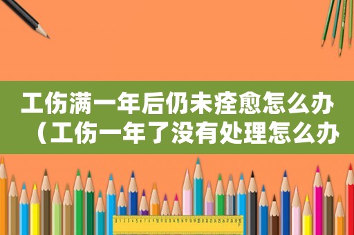 工傷滿一年后仍未痊愈怎么辦（工傷一年了沒有處理怎么辦）
