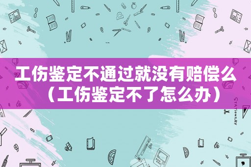 工傷鑒定不通過就沒有賠償么（工傷鑒定不了怎么辦）