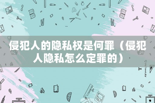 侵犯人的隱私權是何罪（侵犯人隱私怎么定罪的）