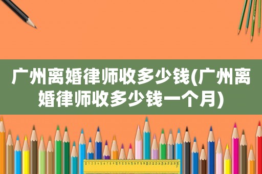 廣州離婚律師收多少錢(廣州離婚律師收多少錢一個月)