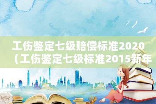 工傷鑒定七級賠償標準2020（工傷鑒定七級標準2015新年）