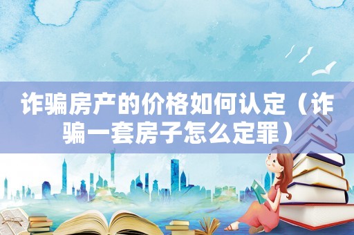 詐騙房產的價格如何認定（詐騙一套房子怎么定罪）
