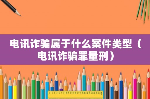 電訊詐騙屬于什么案件類型（電訊詐騙罪量刑）