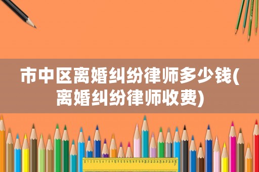 市中區(qū)離婚糾紛律師多少錢(離婚糾紛律師收費)