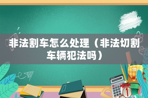 非法割車怎么處理（非法切割車輛犯法嗎）