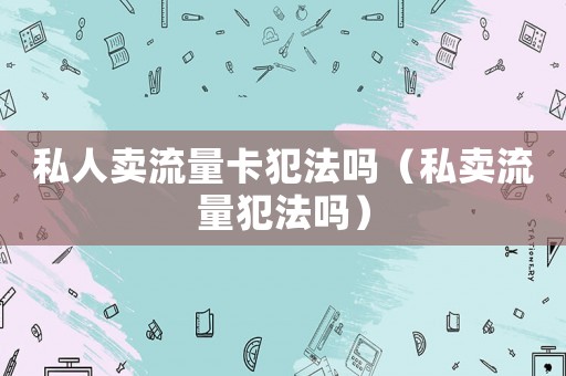 私人賣流量卡犯法嗎（私賣流量犯法嗎）