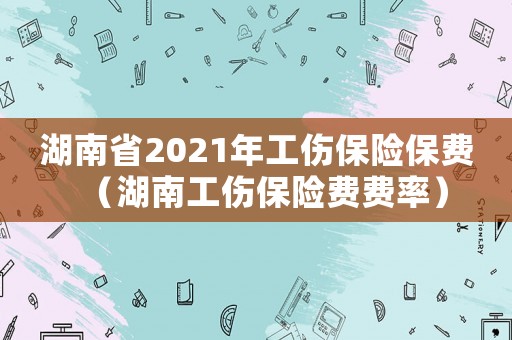 湖南省2021年工傷保險(xiǎn)保費(fèi)（湖南工傷保險(xiǎn)費(fèi)費(fèi)率）
