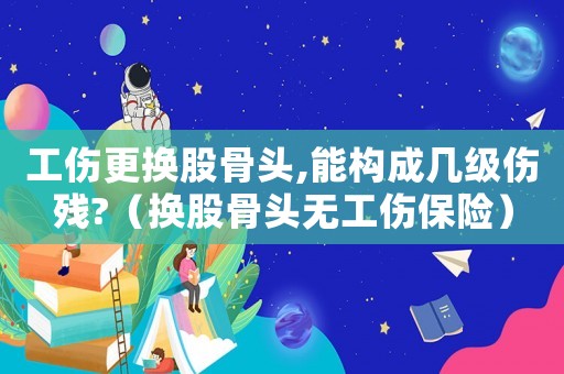 工傷更換股骨頭,能構(gòu)成幾級傷殘?（換股骨頭無工傷保險）