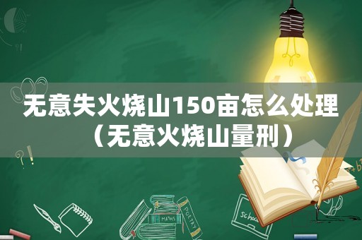 無意失火燒山150畝怎么處理（無意火燒山量刑）