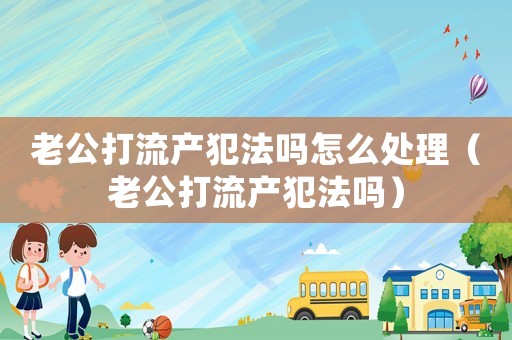 老公打流產犯法嗎怎么處理（老公打流產犯法嗎）